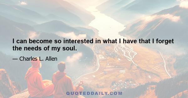 I can become so interested in what I have that I forget the needs of my soul.