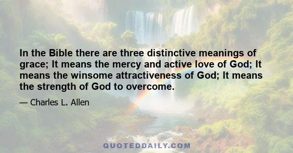 In the Bible there are three distinctive meanings of grace; It means the mercy and active love of God; It means the winsome attractiveness of God; It means the strength of God to overcome.