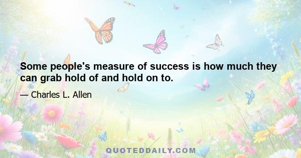 Some people's measure of success is how much they can grab hold of and hold on to.