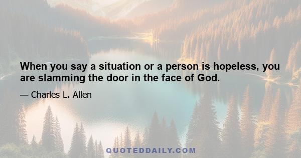 When you say a situation or a person is hopeless, you are slamming the door in the face of God.