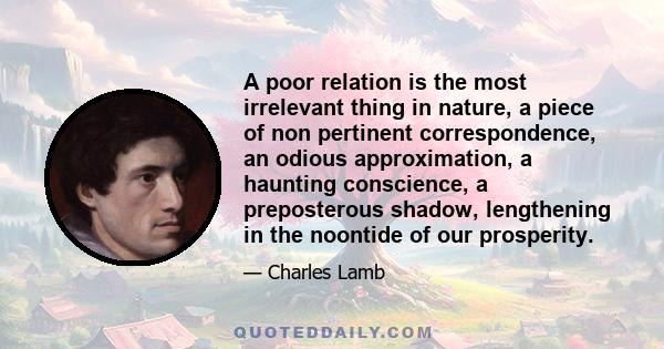 A poor relation is the most irrelevant thing in nature, a piece of non pertinent correspondence, an odious approximation, a haunting conscience, a preposterous shadow, lengthening in the noontide of our prosperity.