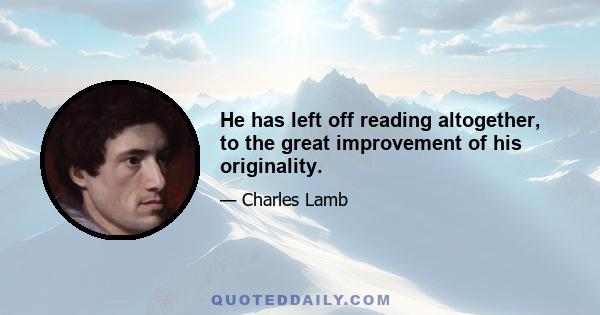 He has left off reading altogether, to the great improvement of his originality.