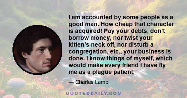 I am accounted by some people as a good man. How cheap that character is acquired! Pay your debts, don't borrow money, nor twist your kitten's neck off, nor disturb a congregation, etc., your business is done. I know