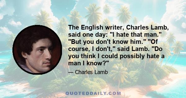 The English writer, Charles Lamb, said one day: I hate that man. But you don't know him. Of course, I don't, said Lamb. Do you think I could possibly hate a man I know?