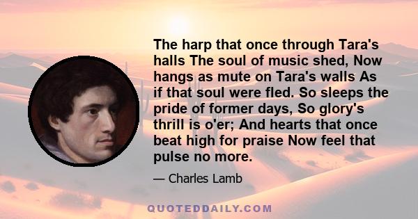 The harp that once through Tara's halls The soul of music shed, Now hangs as mute on Tara's walls As if that soul were fled. So sleeps the pride of former days, So glory's thrill is o'er; And hearts that once beat high