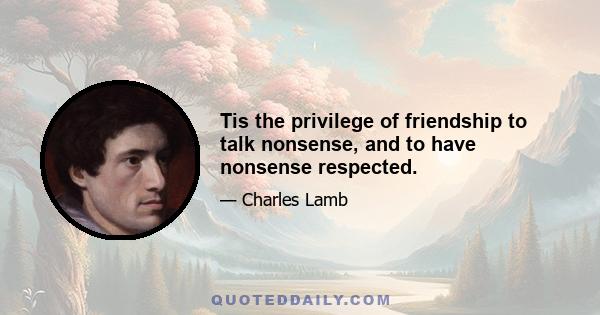 Tis the privilege of friendship to talk nonsense, and to have nonsense respected.