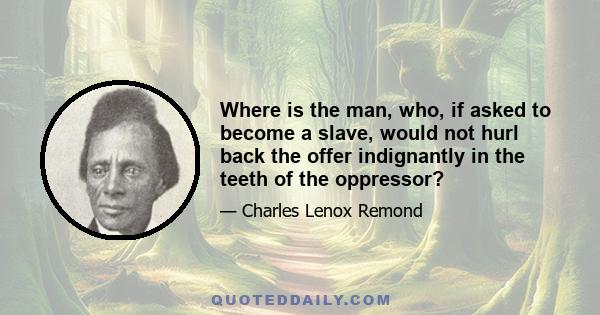 Where is the man, who, if asked to become a slave, would not hurl back the offer indignantly in the teeth of the oppressor?