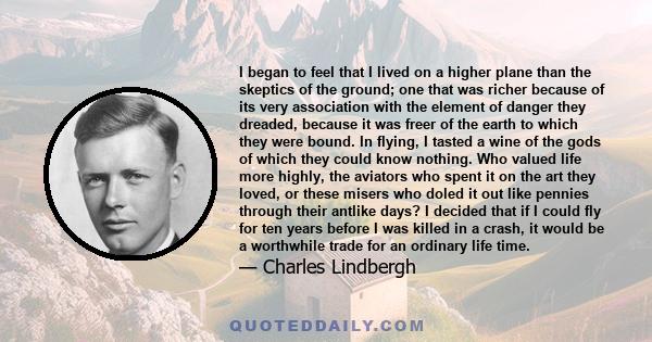 I began to feel that I lived on a higher plane than the skeptics of the ground; one that was richer because of its very association with the element of danger they dreaded, because it was freer of the earth to which