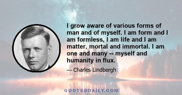 I grow aware of various forms of man and of myself. I am form and I am formless, I am life and I am matter, mortal and immortal. I am one and many -- myself and humanity in flux.