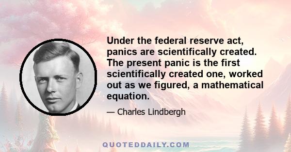 Under the federal reserve act, panics are scientifically created. The present panic is the first scientifically created one, worked out as we figured, a mathematical equation.