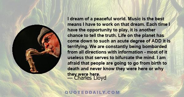 I dream of a peaceful world. Music is the best means I have to work on that dream. Each time I have the opportunity to play, it is another chance to tell the truth. Life on the planet has come down to such an acute