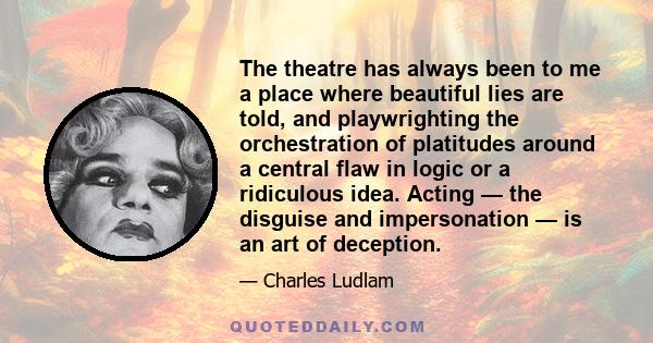 The theatre has always been to me a place where beautiful lies are told, and playwrighting the orchestration of platitudes around a central flaw in logic or a ridiculous idea. Acting — the disguise and impersonation —