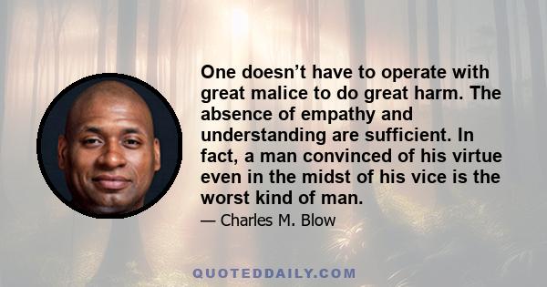 One doesn’t have to operate with great malice to do great harm. The absence of empathy and understanding are sufficient. In fact, a man convinced of his virtue even in the midst of his vice is the worst kind of man.