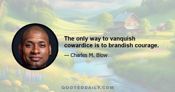 The only way to vanquish cowardice is to brandish courage.