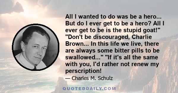 All I wanted to do was be a hero... But do I ever get to be a hero? All I ever get to be is the stupid goat! Don't be discouraged, Charlie Brown... In this life we live, there are always some bitter pills to be