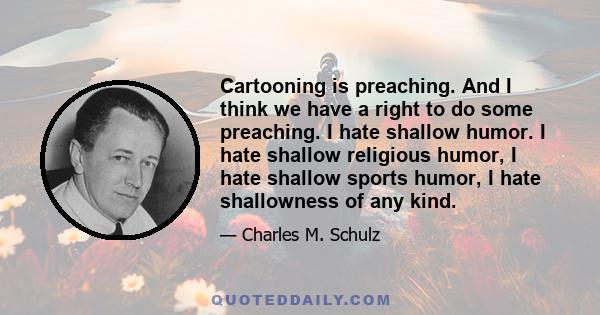 Cartooning is preaching. And I think we have a right to do some preaching. I hate shallow humor. I hate shallow religious humor, I hate shallow sports humor, I hate shallowness of any kind.