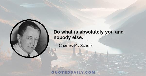 Do what is absolutely you and nobody else.