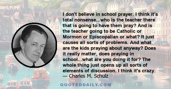 I don't believe in school prayer. I think it's total nonsense...who is the teacher there that is going to have them pray? And is the teacher going to be Catholic or Mormon or Episcopalian or what? It just causes all