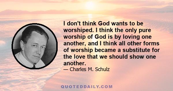 I don't think God wants to be worshiped. I think the only pure worship of God is by loving one another, and I think all other forms of worship became a substitute for the love that we should show one another.