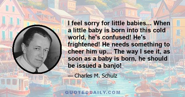 I feel sorry for little babies... When a little baby is born into this cold world, he's confused! He's frightened! He needs something to cheer him up... The way I see it, as soon as a baby is born, he should be issued a 