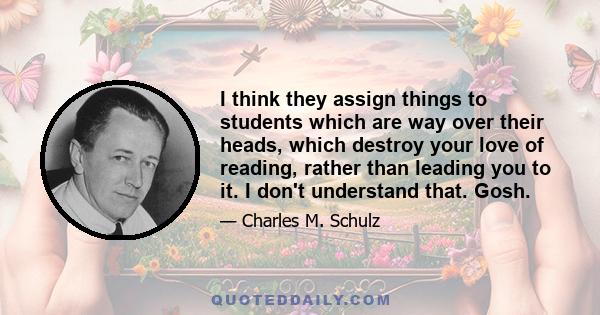 I think they assign things to students which are way over their heads, which destroy your love of reading, rather than leading you to it. I don't understand that. Gosh.