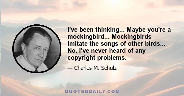 I've been thinking... Maybe you're a mockingbird... Mockingbirds imitate the songs of other birds... No, I've never heard of any copyright problems.