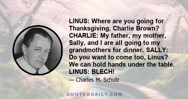 LINUS: Where are you going for Thanksgiving, Charlie Brown? CHARLIE: My father, my mother, Sally, and I are all going to my grandmothers for dinner. SALLY: Do you want to come too, Linus? We can hold hands under the