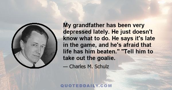 My grandfather has been very depressed lately. He just doesn't know what to do. He says it's late in the game, and he's afraid that life has him beaten. Tell him to take out the goalie.