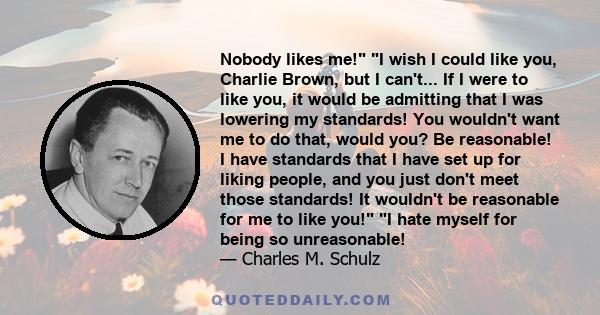 Nobody likes me! I wish I could like you, Charlie Brown, but I can't... If I were to like you, it would be admitting that I was lowering my standards! You wouldn't want me to do that, would you? Be reasonable! I have