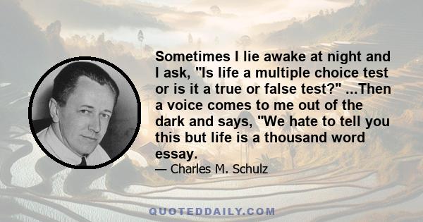 Sometimes I lie awake at night and I ask, Is life a multiple choice test or is it a true or false test? ...Then a voice comes to me out of the dark and says, We hate to tell you this but life is a thousand word essay.