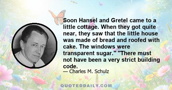 Soon Hansel and Gretel came to a little cottage. When they got quite near, they saw that the little house was made of bread and roofed with cake. The windows were transparent sugar. There must not have been a very