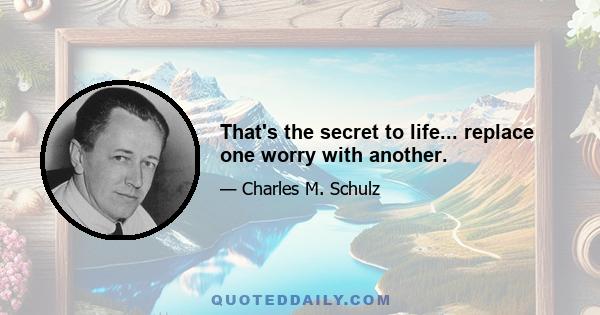 That's the secret to life... replace one worry with another.