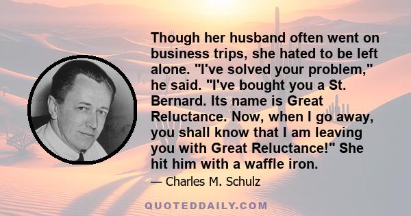 Though her husband often went on business trips, she hated to be left alone. I've solved your problem, he said. I've bought you a St. Bernard. Its name is Great Reluctance. Now, when I go away, you shall know that I am