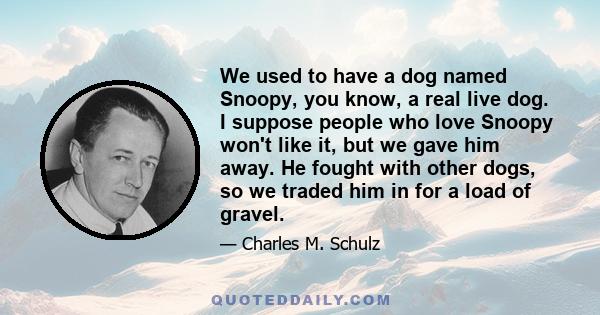 We used to have a dog named Snoopy, you know, a real live dog. I suppose people who love Snoopy won't like it, but we gave him away. He fought with other dogs, so we traded him in for a load of gravel.