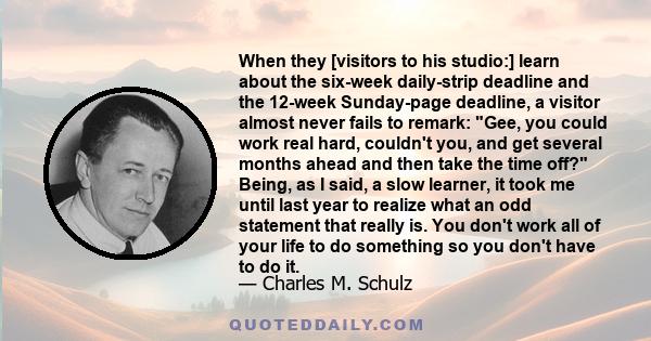 When they [visitors to his studio:] learn about the six-week daily-strip deadline and the 12-week Sunday-page deadline, a visitor almost never fails to remark: Gee, you could work real hard, couldn't you, and get