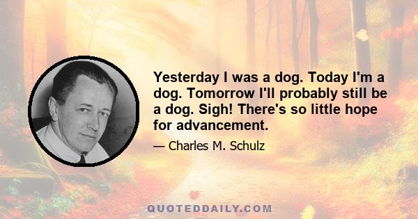 Yesterday I was a dog. Today I'm a dog. Tomorrow I'll probably still be a dog. Sigh! There's so little hope for advancement.