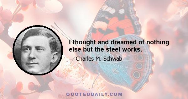 I thought and dreamed of nothing else but the steel works.