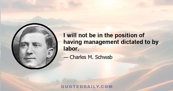 I will not be in the position of having management dictated to by labor.