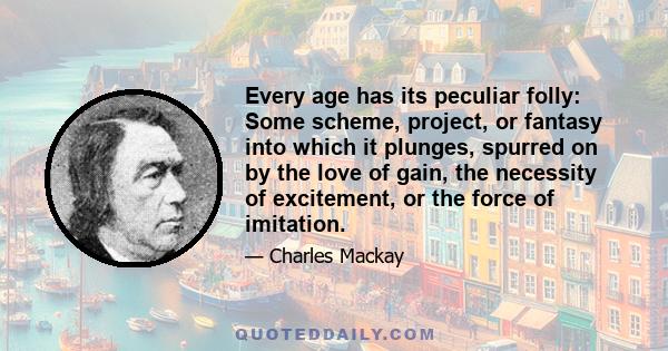 Every age has its peculiar folly: Some scheme, project, or fantasy into which it plunges, spurred on by the love of gain, the necessity of excitement, or the force of imitation.