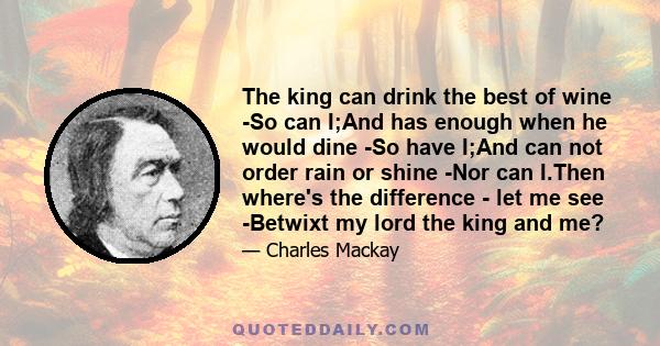 The king can drink the best of wine -So can I;And has enough when he would dine -So have I;And can not order rain or shine -Nor can I.Then where's the difference - let me see -Betwixt my lord the king and me?