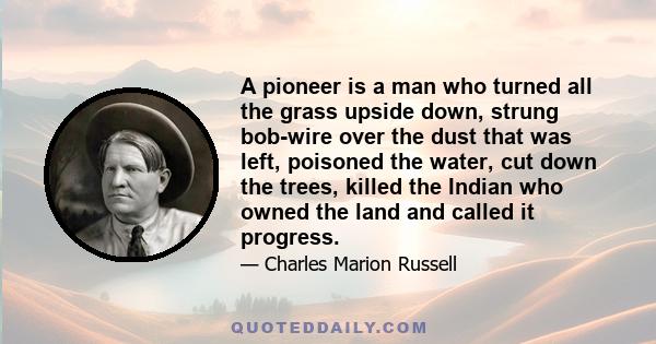 A pioneer is a man who turned all the grass upside down, strung bob-wire over the dust that was left, poisoned the water, cut down the trees, killed the Indian who owned the land and called it progress.