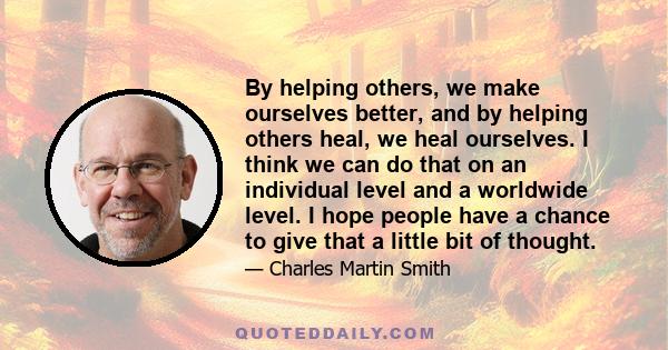 By helping others, we make ourselves better, and by helping others heal, we heal ourselves. I think we can do that on an individual level and a worldwide level. I hope people have a chance to give that a little bit of