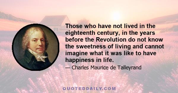 Those who have not lived in the eighteenth century, in the years before the Revolution do not know the sweetness of living and cannot imagine what it was like to have happiness in life.