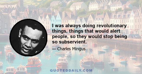 I was always doing revolutionary things, things that would alert people, so they would stop being so subservient.