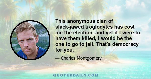 This anonymous clan of slack-jawed troglodytes has cost me the election, and yet if I were to have them killed, I would be the one to go to jail. That's democracy for you.