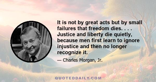 It is not by great acts but by small failures that freedom dies. . . . Justice and liberty die quietly, because men first learn to ignore injustice and then no longer recognize it.