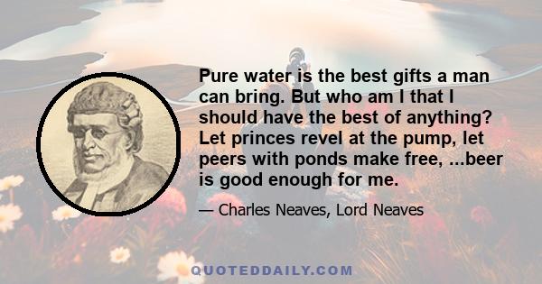 Pure water is the best gifts a man can bring. But who am I that I should have the best of anything? Let princes revel at the pump, let peers with ponds make free, ...beer is good enough for me.