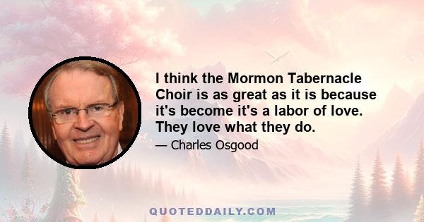 I think the Mormon Tabernacle Choir is as great as it is because it's become it's a labor of love. They love what they do.