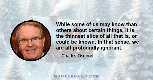 While some of us may know than others about certain things, it is the thinnest slice of all that is, or could be known. In that sense, we are all profoundly ignorant.