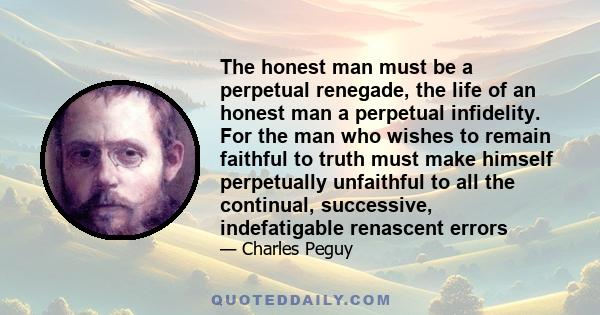 The honest man must be a perpetual renegade, the life of an honest man a perpetual infidelity. For the man who wishes to remain faithful to truth must make himself perpetually unfaithful to all the continual,